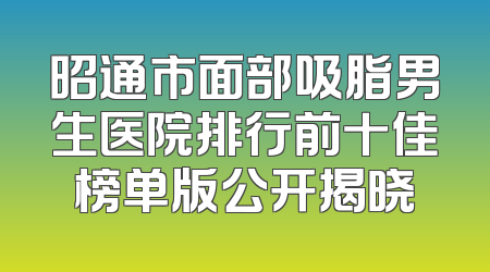 昭通市面部吸脂男生医院排行前十佳榜单版公开揭晓