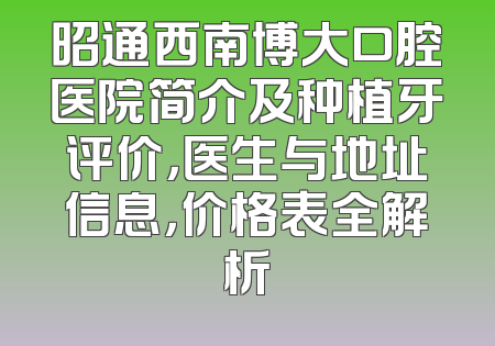 昭通西南博大口腔医院简介及种植牙评价，医生与地址信息，价格表全解析