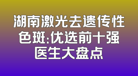 湖南激光去遗传性色斑：优选前十强医生大盘点