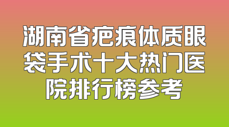 湖南省疤痕体质眼袋手术十大热门医院排行榜参考