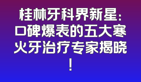 桂林牙科界新星：口碑爆表的五大寒火牙治疗专家揭晓！