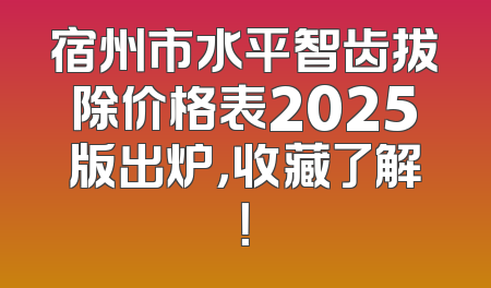 宿州市水平智齿拔除价格表2025版出炉，收藏了解！