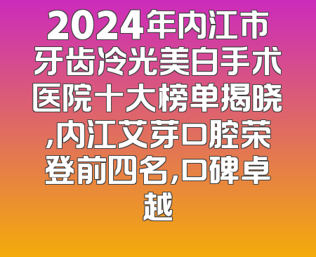 2024年内江市牙齿冷光美白手术医院十大榜单揭晓，内江艾芽口腔荣登前四名，口碑卓越