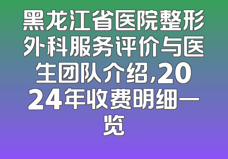 黑龙江省医院整形外科服务评价与医生团队介绍，2024年收费明细一览