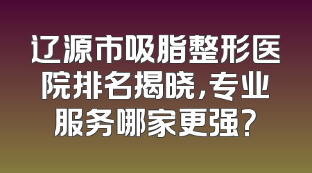 辽源市吸脂整形医院排名揭晓，专业服务哪家更强？