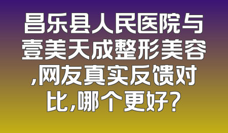 昌乐县人民医院与壹美天成整形美容，网友真实反馈对比，哪个更好？