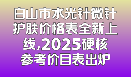 白山市水光针微针护肤价格表全新上线，2025硬核参考价目表出炉