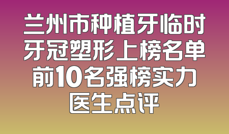 兰州市种植牙临时牙冠塑形上榜名单前10名强榜实力医生点评