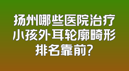 扬州哪些医院治疗小孩外耳轮廓畸形排名靠前？
