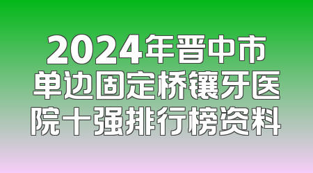 2024年晋中市单边固定桥镶牙医院十强排行榜资料