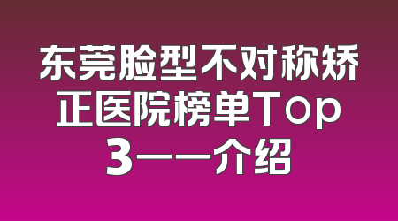 东莞脸型不对称矫正医院榜单Top3一一介绍