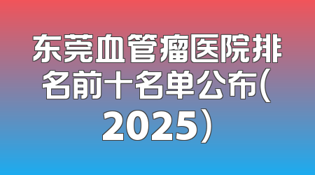 东莞血管瘤医院排名前十名单公布（2025）