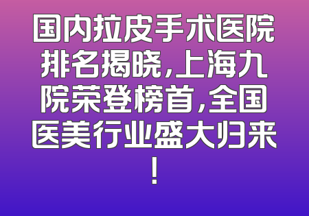 国内拉皮手术医院排名揭晓，上海九院荣登榜首，全国医美行业盛大归来！