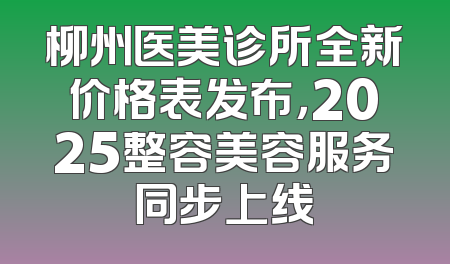 柳州医美诊所全新价格表发布，2025整容美容服务同步上线