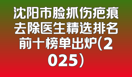 沈阳市脸抓伤疤痕去除医生精选排名前十榜单出炉（2025）