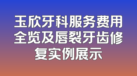 玉欣牙科服务费用全览及唇裂牙齿修复实例展示