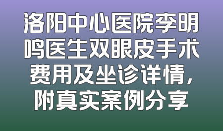 洛阳中心医院李明鸣医生双眼皮手术费用及坐诊详情，附真实案例分享
