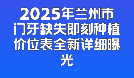 2025年兰州市门牙缺失即刻种植价位表全新详细曝光