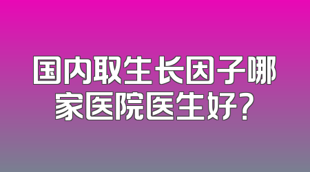 国内取生长因子哪家医院医生好？