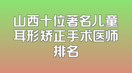 山西十位著名儿童耳形矫正手术医师排名