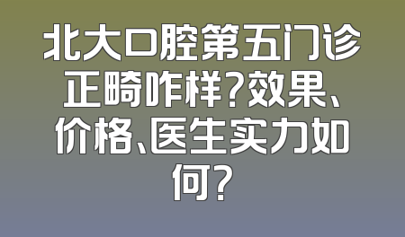 北大口腔第五门诊正畸咋样？效果、价格、医生实力如何？