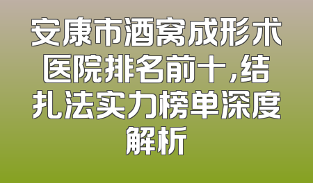 安康市酒窝成形术医院排名前十，结扎法实力榜单深度解析