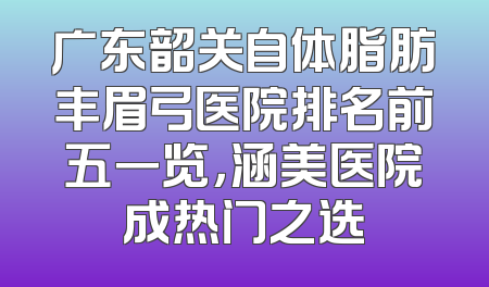 广东韶关自体脂肪丰眉弓医院排名前五一览，涵美医院成热门之选