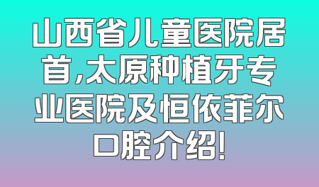 山西省儿童医院居首，太原种植牙专业医院及恒依菲尔口腔介绍！