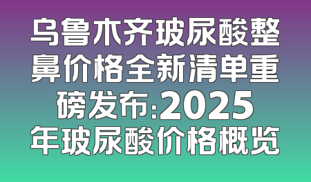 乌鲁木齐玻尿酸整鼻价格全新清单重磅发布：2025年玻尿酸价格概览