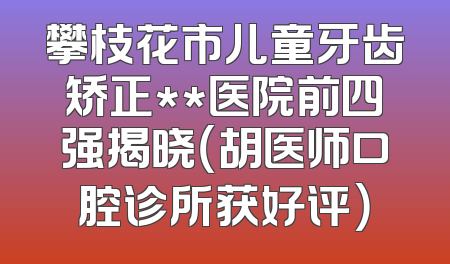 攀枝花市儿童牙齿矫正**医院前四强揭晓（胡医师口腔诊所获好评）