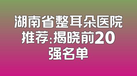 湖南省整耳朵医院推荐：揭晓前20强名单