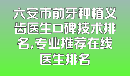 六安市前牙种植义齿医生口碑技术排名，专业推荐在线医生排名