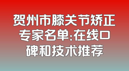 贺州市膝关节矫正专家名单：在线口碑和技术推荐