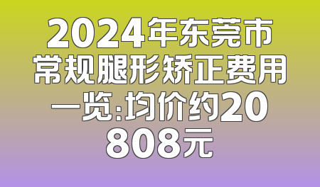2024年东莞市常规腿形矫正费用一览：均价约20808元