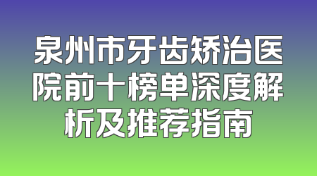 泉州市牙齿矫治医院前十榜单深度解析及推荐指南