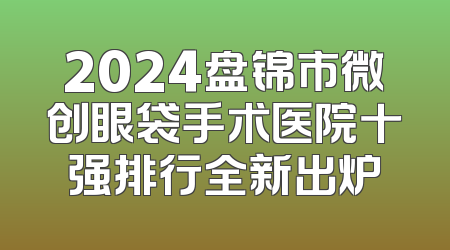 2024盘锦市微创眼袋手术医院十强排行全新出炉