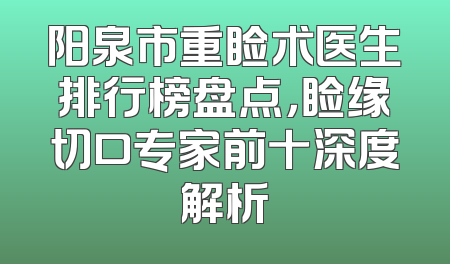 阳泉市重睑术医生排行榜盘点，睑缘切口专家前十深度解析