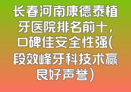 长春河南康德泰植牙医院排名前十，口碑佳安全性强（段效峰牙科技术赢良好声誉）