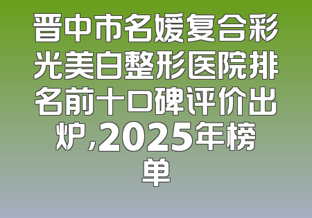 晋中市名媛复合彩光美白整形医院排名前十口碑评价出炉，2025年榜单