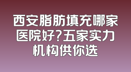 西安脂肪填充哪家医院好？五家实力机构供你选