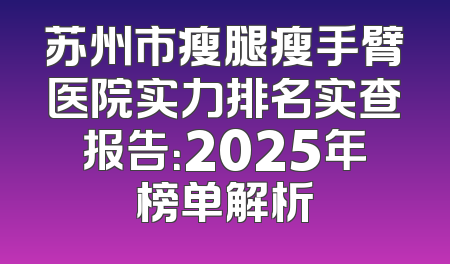 苏州市瘦腿瘦手臂医院实力排名实查报告：2025年榜单解析
