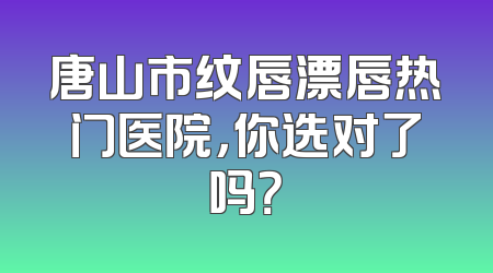 唐山市纹唇漂唇热门医院，你选对了吗？
