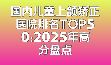 国内儿童上颌矫正医院排名TOP50：2025年高分盘点