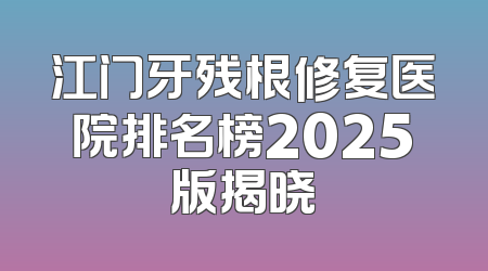 江门牙残根修复医院排名榜2025版揭晓