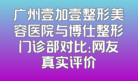 广州壹加壹整形美容医院与博仕整形门诊部对比：网友真实评价