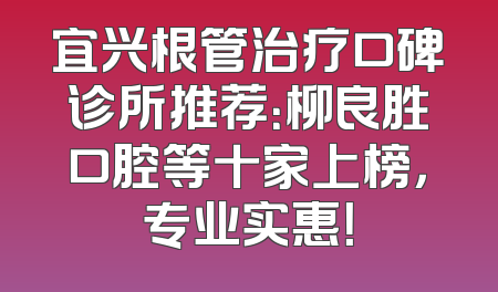 宜兴根管治疗口碑诊所推荐：柳良胜口腔等十家上榜，专业实惠！