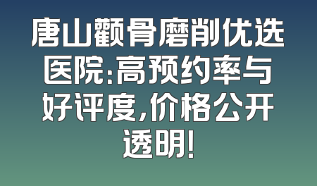 唐山颧骨磨削优选医院：高预约率与好评度，价格公开透明！