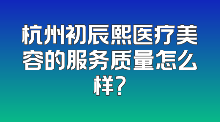 杭州初辰熙医疗美容的服务质量怎么样？
