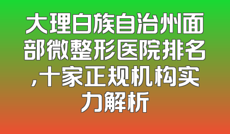 大理白族自治州面部微整形医院排名，十家正规机构实力解析