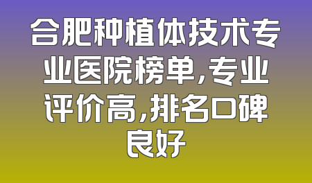 合肥种植体技术专业医院榜单，专业评价高，排名口碑良好